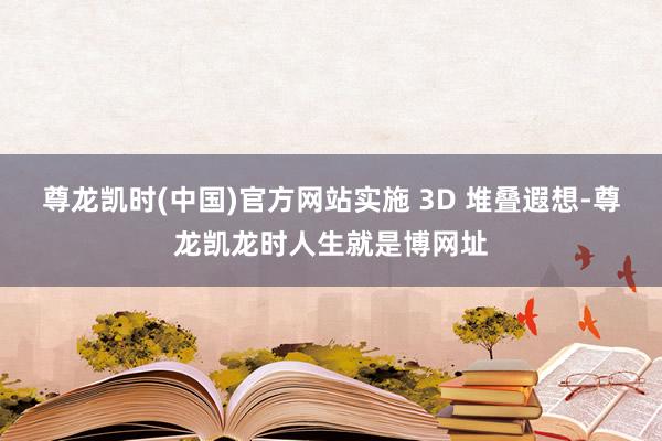 尊龙凯时(中国)官方网站实施 3D 堆叠遐想-尊龙凯龙时人生就是博网址