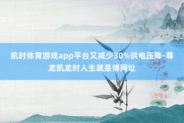 凯时体育游戏app平台又减少30%供电压降-尊龙凯龙时人生就是博网址