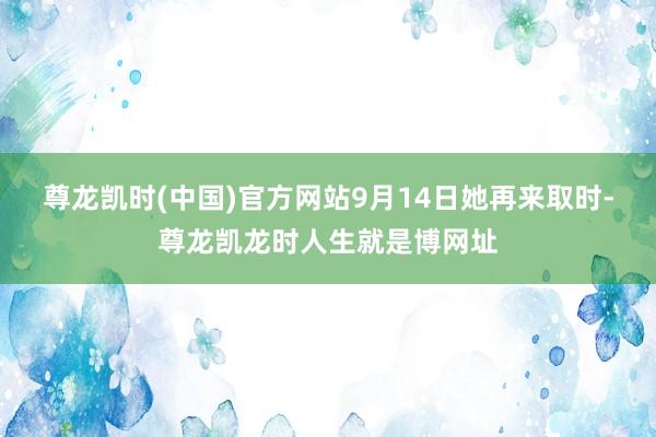 尊龙凯时(中国)官方网站9月14日她再来取时-尊龙凯龙时人生就是博网址