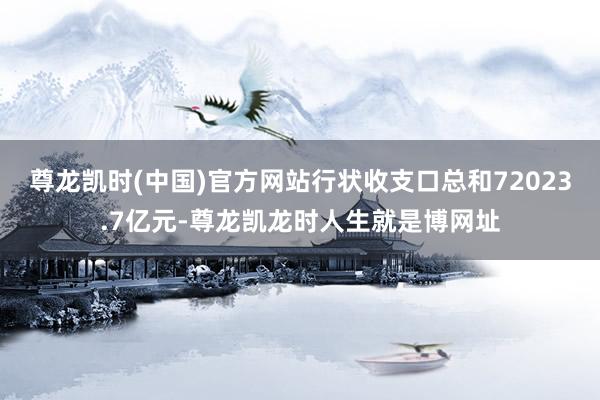 尊龙凯时(中国)官方网站行状收支口总和72023.7亿元-尊龙凯龙时人生就是博网址
