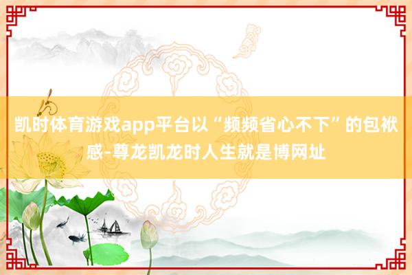 凯时体育游戏app平台以“频频省心不下”的包袱感-尊龙凯龙时人生就是博网址