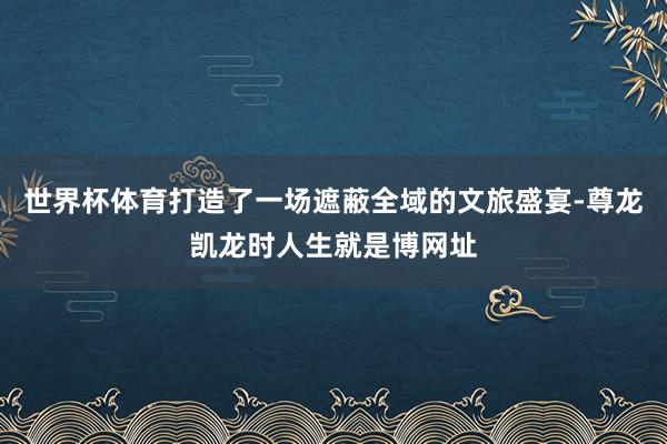 世界杯体育打造了一场遮蔽全域的文旅盛宴-尊龙凯龙时人生就是博网址
