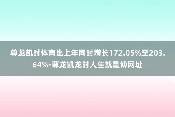 尊龙凯时体育比上年同时增长172.05%至203.64%-尊龙凯龙时人生就是博网址