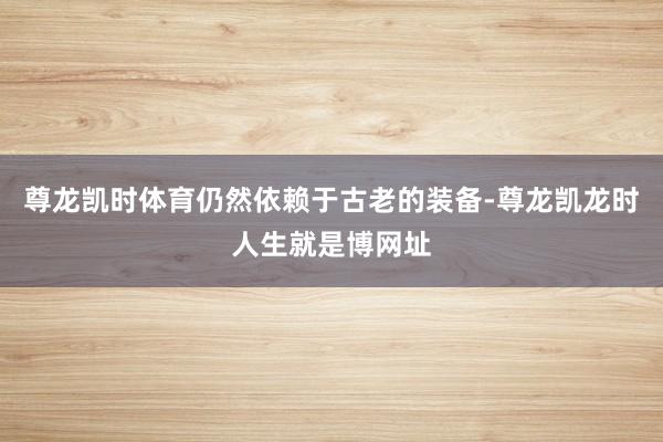 尊龙凯时体育仍然依赖于古老的装备-尊龙凯龙时人生就是博网址