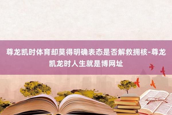 尊龙凯时体育却莫得明确表态是否解救拥核-尊龙凯龙时人生就是博网址