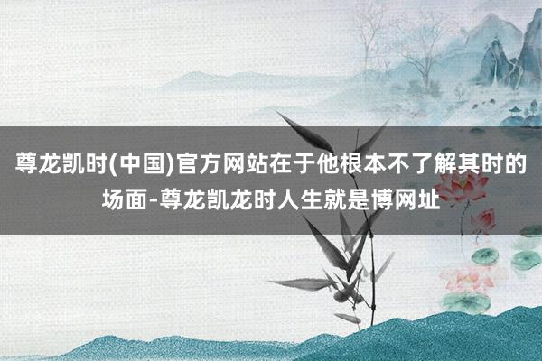 尊龙凯时(中国)官方网站在于他根本不了解其时的场面-尊龙凯龙时人生就是博网址