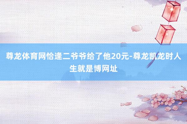 尊龙体育网恰逢二爷爷给了他20元-尊龙凯龙时人生就是博网址