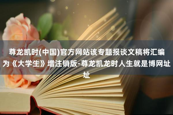 尊龙凯时(中国)官方网站该专题报谈文稿将汇编为《大学生》增注销版-尊龙凯龙时人生就是博网址