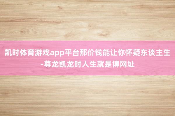凯时体育游戏app平台那价钱能让你怀疑东谈主生-尊龙凯龙时人生就是博网址